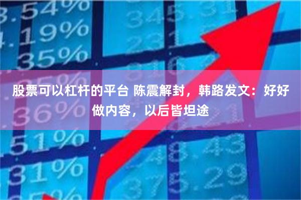 股票可以杠杆的平台 陈震解封，韩路发文：好好做内容，以后皆坦途