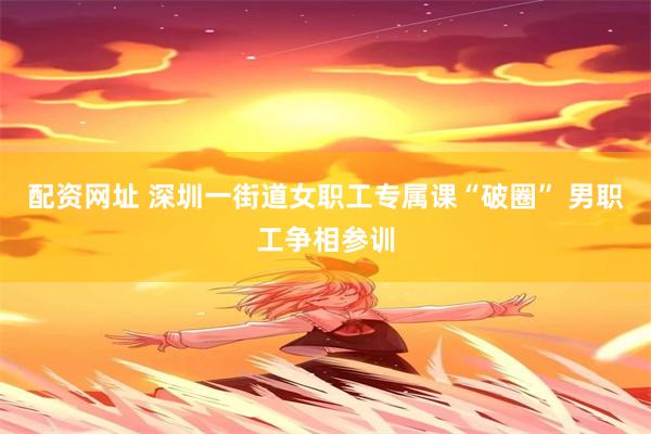 配资网址 深圳一街道女职工专属课“破圈” 男职工争相参训