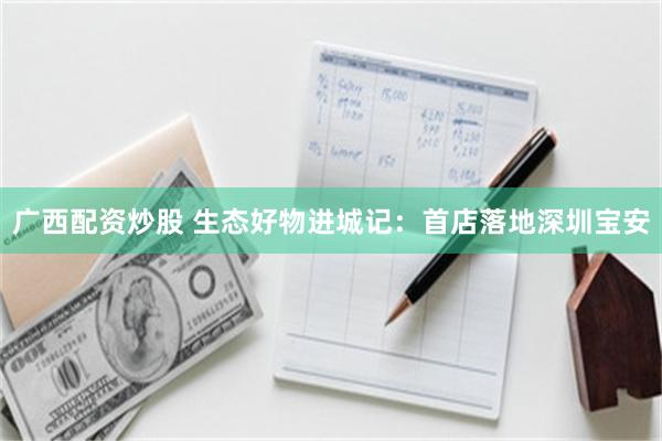 广西配资炒股 生态好物进城记：首店落地深圳宝安