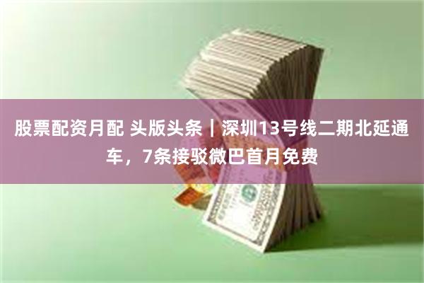 股票配资月配 头版头条｜深圳13号线二期北延通车，7条接驳微巴首月免费