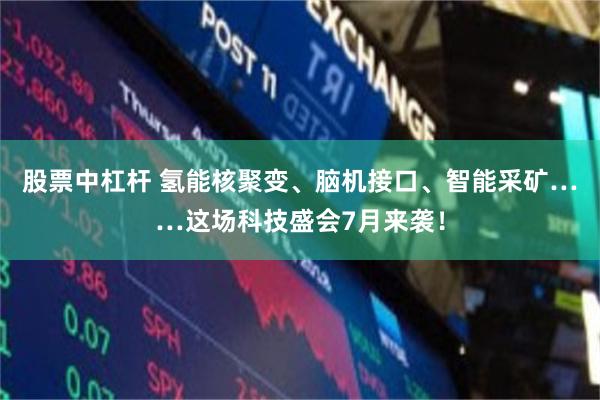 股票中杠杆 氢能核聚变、脑机接口、智能采矿……这场科技盛会7月来袭!