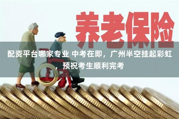 配资平台哪家专业 中考在即，广州半空挂起彩虹，预祝考生顺利完考