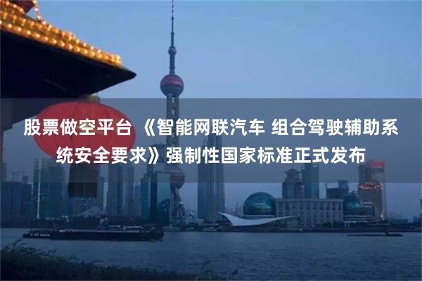 股票做空平台 《智能网联汽车 组合驾驶辅助系统安全要求》强制性国家标准正式发布