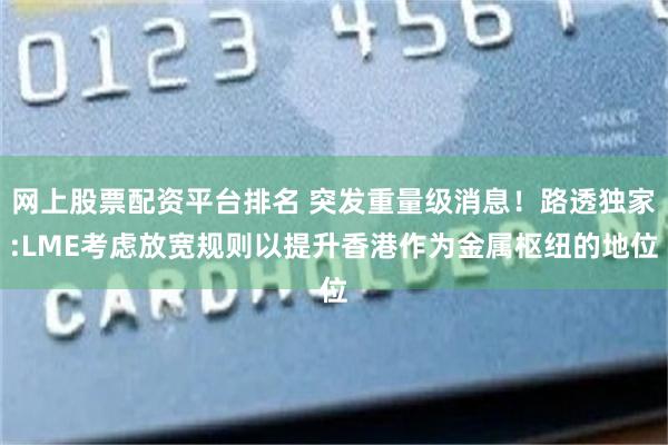 网上股票配资平台排名 突发重量级消息！路透独家:LME考虑放宽规则以提升香港作为金属枢纽的地位