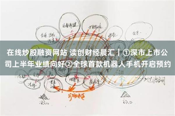 在线炒股融资网站 读创财经晨汇｜①深市上市公司上半年业绩向好②全球首款机器人手机开启预约
