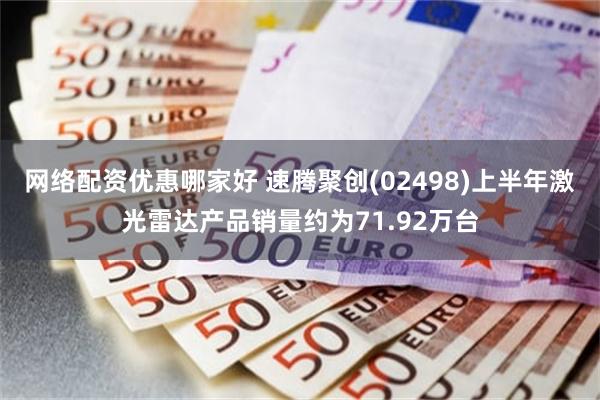 网络配资优惠哪家好 速腾聚创(02498)上半年激光雷达产品销量约为71.92万台