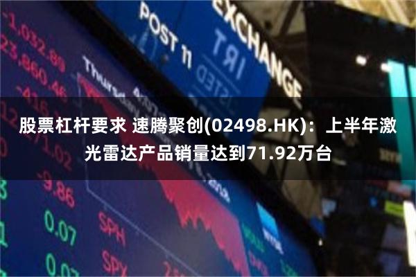 股票杠杆要求 速腾聚创(02498.HK)：上半年激光雷达产品销量达到71.92万台