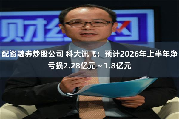 配资融券炒股公司 科大讯飞：预计2026年上半年净亏损2.28亿元～1.8亿元