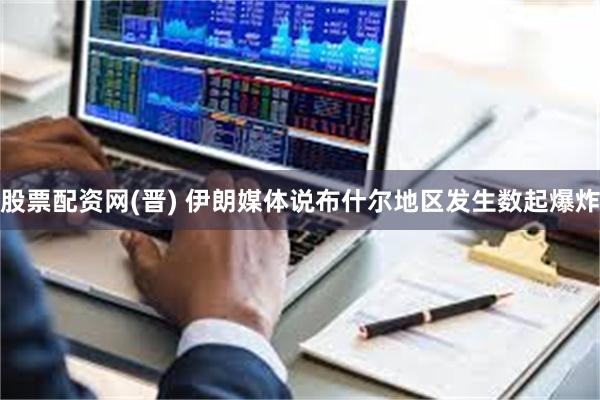 股票配资网(晋) 伊朗媒体说布什尔地区发生数起爆炸