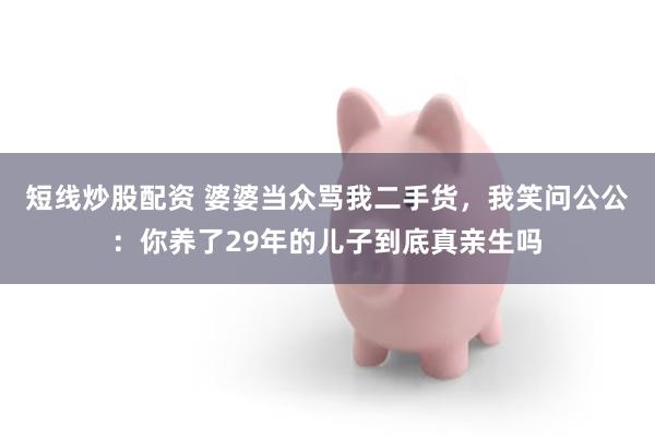 短线炒股配资 婆婆当众骂我二手货，我笑问公公：你养了29年的儿子到底真亲生吗