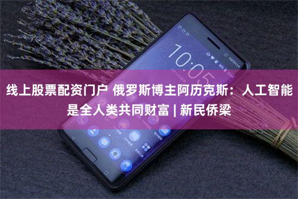 线上股票配资门户 俄罗斯博主阿历克斯：人工智能是全人类共同财富 | 新民侨梁
