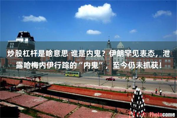 炒股杠杆是啥意思 谁是内鬼？伊朗罕见表态，泄露哈梅内伊行踪的“内鬼”，至今仍未抓获！