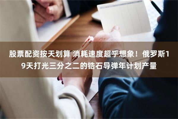 股票配资按天划算 消耗速度超乎想象！俄罗斯19天打光三分之二的锆石导弹年计划产量