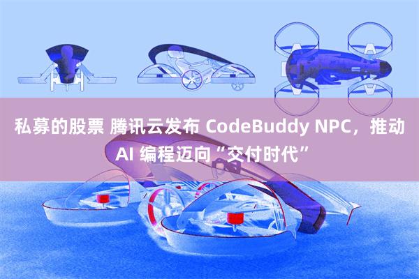私募的股票 腾讯云发布 CodeBuddy NPC，推动 AI 编程迈向“交付时代”