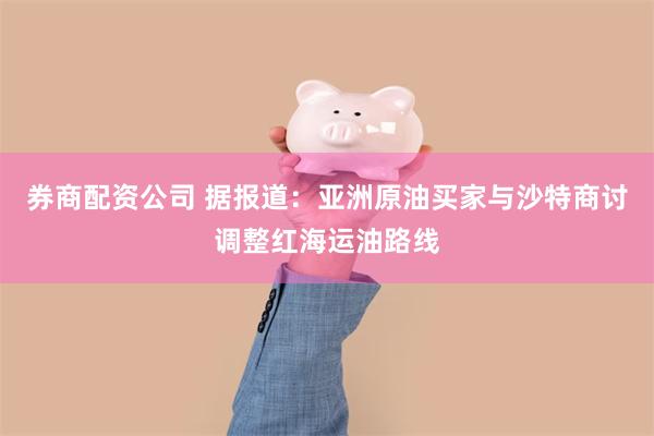 券商配资公司 据报道：亚洲原油买家与沙特商讨调整红海运油路线