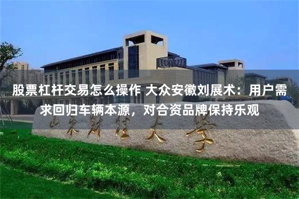 股票杠杆交易怎么操作 大众安徽刘展术：用户需求回归车辆本源，对合资品牌保持乐观