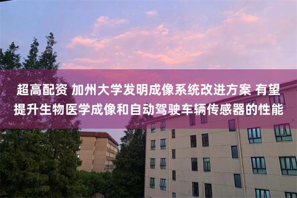 超高配资 加州大学发明成像系统改进方案 有望提升生物医学成像和自动驾驶车辆传感器的性能