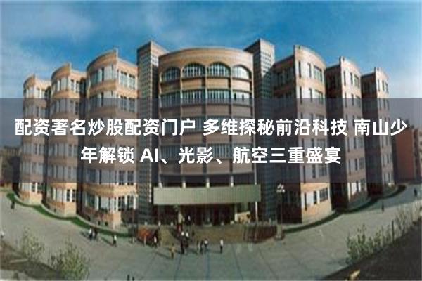 配资著名炒股配资门户 多维探秘前沿科技 南山少年解锁 AI、光影、航空三重盛宴