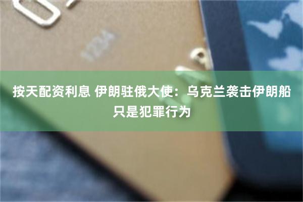 按天配资利息 伊朗驻俄大使：乌克兰袭击伊朗船只是犯罪行为