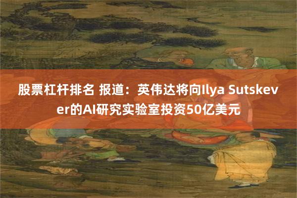 股票杠杆排名 报道：英伟达将向Ilya Sutskever的AI研究实验室投资50亿美元