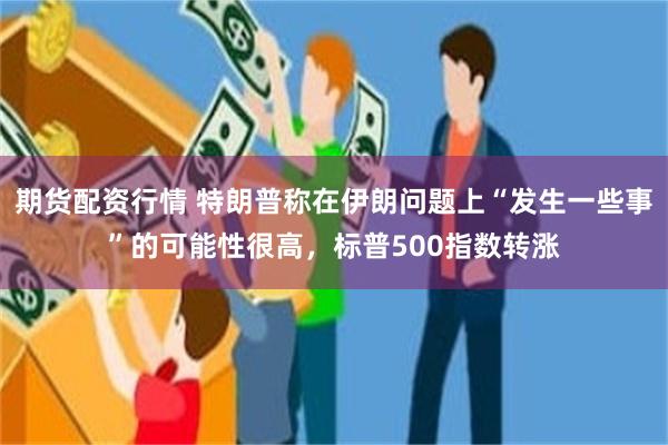 期货配资行情 特朗普称在伊朗问题上“发生一些事”的可能性很高，标普500指数转涨