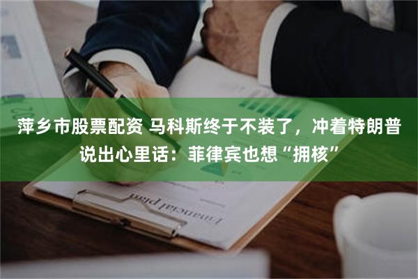 萍乡市股票配资 马科斯终于不装了，冲着特朗普说出心里话：菲律宾也想“拥核”