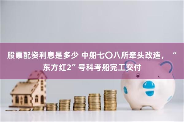股票配资利息是多少 中船七〇八所牵头改造， “东方红2”号科考船完工交付