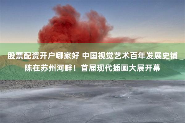 股票配资开户哪家好 中国视觉艺术百年发展史铺陈在苏州河畔！首届现代插画大展开幕