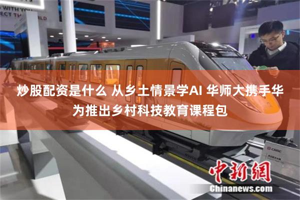 炒股配资是什么 从乡土情景学AI 华师大携手华为推出乡村科技教育课程包
