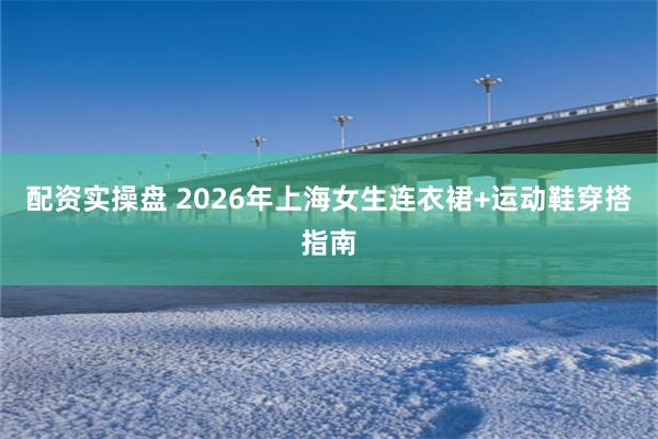 配资实操盘 2026年上海女生连衣裙+运动鞋穿搭指南