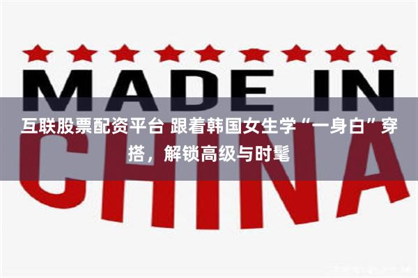 互联股票配资平台 跟着韩国女生学“一身白”穿搭,解锁高级与时髦