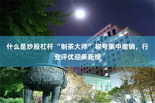 什么是炒股杠杆 “制茶大师” 称号集中撤销,行业评优迎来新规
