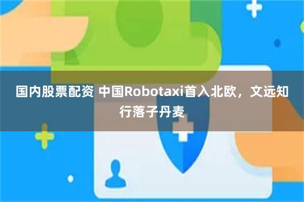 国内股票配资 中国Robotaxi首入北欧，文远知行落子丹麦
