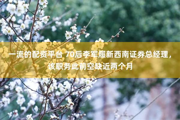 一流的配资平台 70后李军履新西南证券总经理，该职务此前空缺近两个月