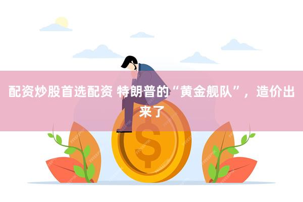 配资炒股首选配资 特朗普的“黄金舰队”，造价出来了