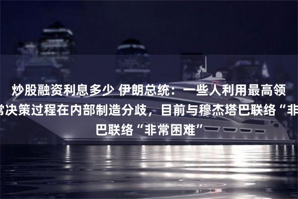 炒股融资利息多少 伊朗总统：一些人利用最高领袖的正常决策过程在内部制造分歧，目前与穆杰塔巴联络“非常困难”