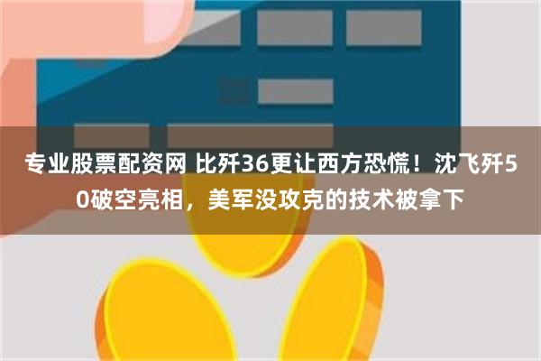 专业股票配资网 比歼36更让西方恐慌！沈飞歼50破空亮相，美军没攻克的技术被拿下