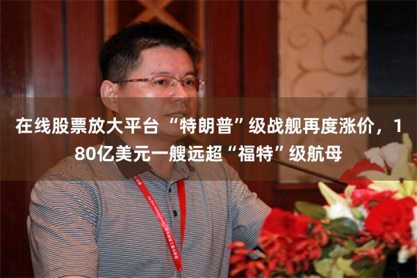 在线股票放大平台 “特朗普”级战舰再度涨价，180亿美元一艘远超“福特”级航母