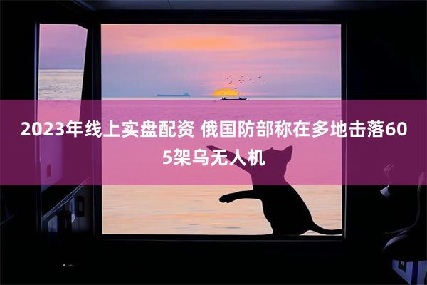 2023年线上实盘配资 俄国防部称在多地击落605架乌无人机