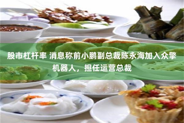 股市杠杆率 消息称前小鹏副总裁陈永海加入众擎机器人，担任运营总裁