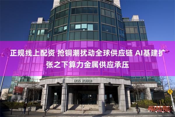 正规线上配资 抢铜潮扰动全球供应链 AI基建扩张之下算力金属供应承压
