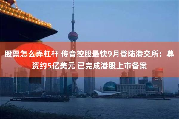 股票怎么弄杠杆 传音控股最快9月登陆港交所：募资约5亿美元 已完成港股上市备案