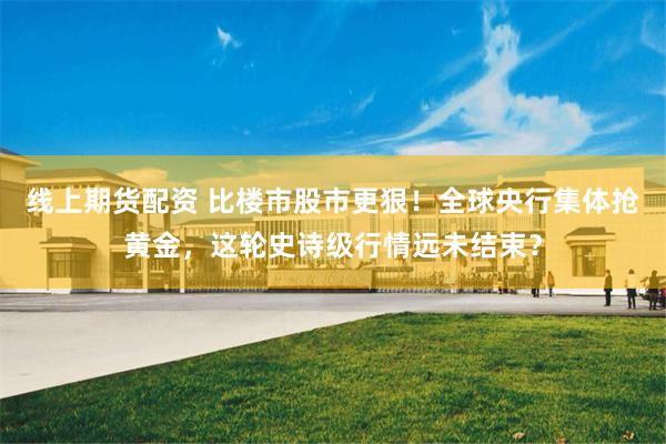 线上期货配资 比楼市股市更狠！全球央行集体抢黄金，这轮史诗级行情远未结束？