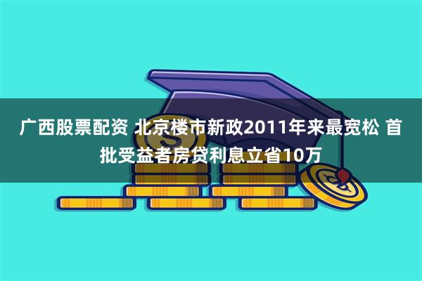 广西股票配资 北京楼市新政2011年来最宽松 首批受益者房贷利息立省10万