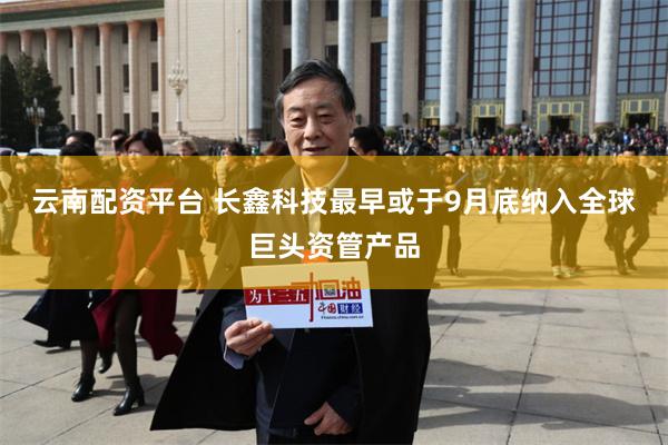 云南配资平台 长鑫科技最早或于9月底纳入全球巨头资管产品