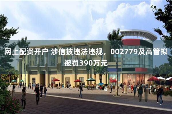 网上配资开户 涉信披违法违规，002779及高管拟被罚390万元