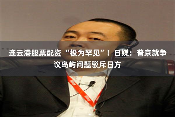 连云港股票配资 “极为罕见”！日媒：普京就争议岛屿问题驳斥日方