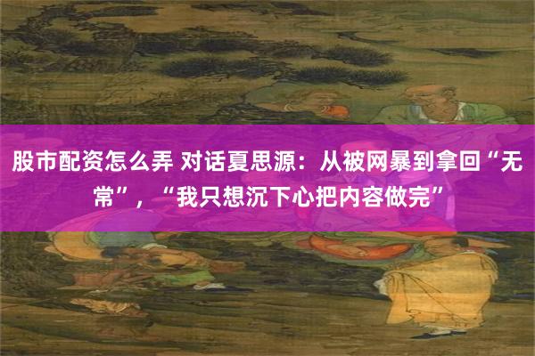 股市配资怎么弄 对话夏思源：从被网暴到拿回“无常”，“我只想沉下心把内容做完”