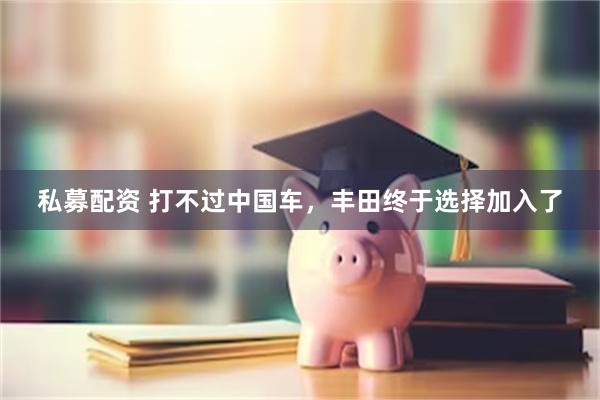 私募配资 打不过中国车，丰田终于选择加入了