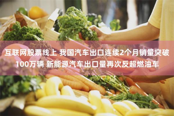 互联网股票线上 我国汽车出口连续2个月销量突破100万辆 新能源汽车出口量再次反超燃油车
